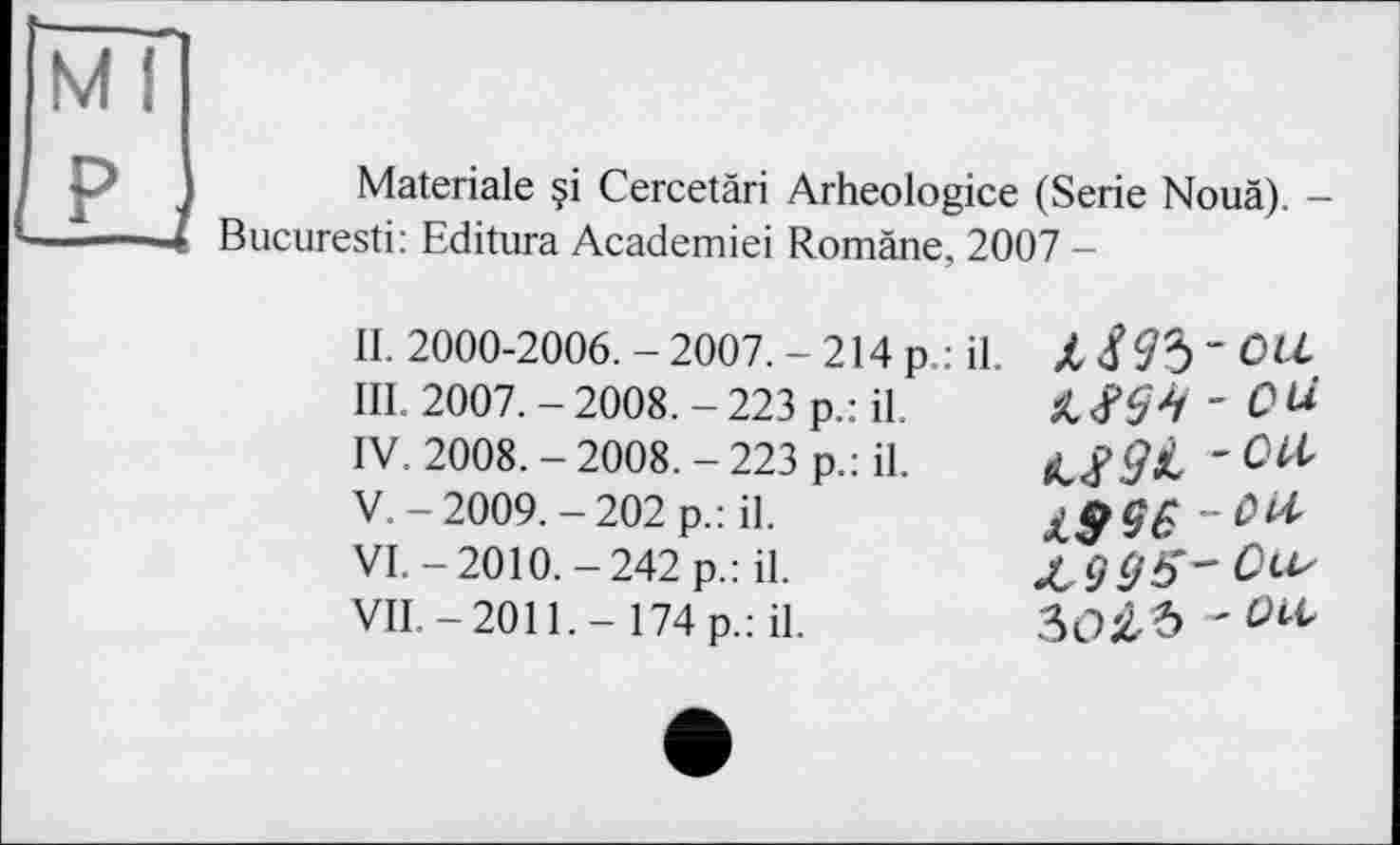 ﻿Materiale §i Cercetäri Arheologice (Serie Nouä). -Bucuresti: Editura Academiei Romàne, 2007 -
II. 2000-2006. - 2007. - 214 p.: il.
ПІ. 2007.-2008.-223 p.: il.
IV.	2008.-2008.-223 p.: il.
V.	-2009.-202 p.: il.
VI.	-2010.-242 p.: il.
VIL-2011.- 174 p.: il.
xm - Ой
£$96
Зо£Ъ